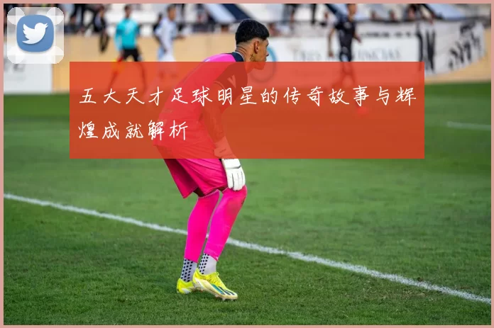 五大天才足球明星的传奇故事与辉煌成就解析