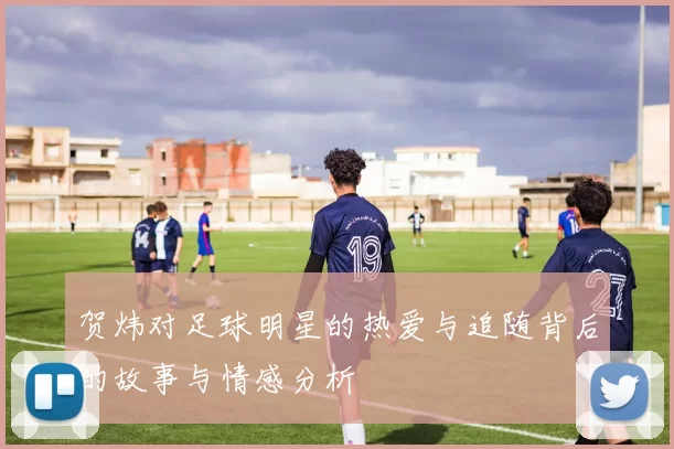 贺炜对足球明星的热爱与追随背后的故事与情感分析
