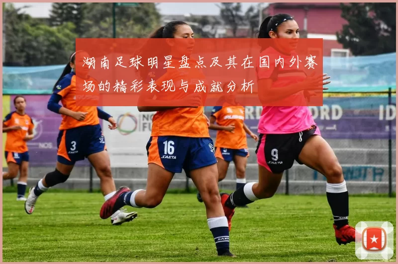 湖南足球明星盘点及其在国内外赛场的精彩表现与成就分析