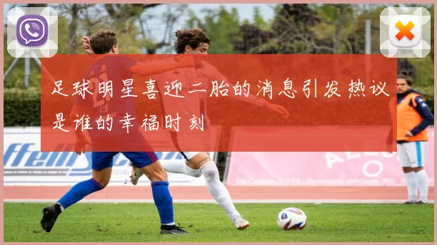 足球明星喜迎二胎的消息引发热议是谁的幸福时刻