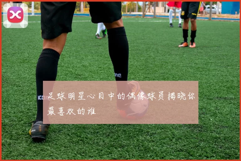 足球明星心目中的偶像球员揭晓你最喜欢的谁