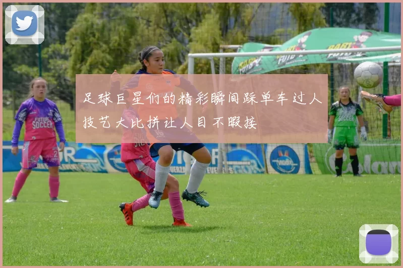 足球巨星们的精彩瞬间踩单车过人技艺大比拼让人目不暇接