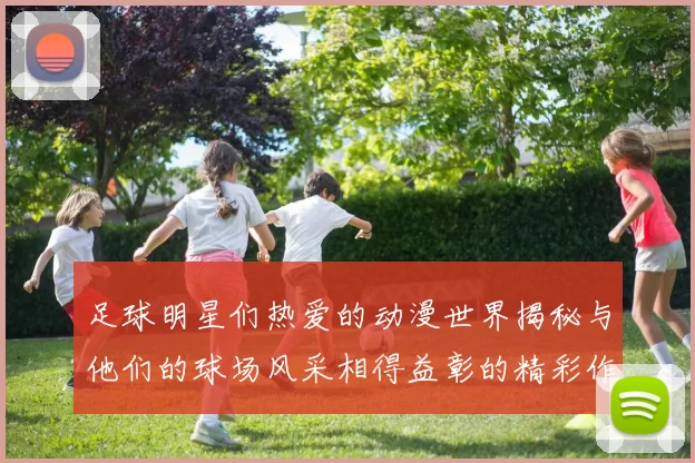 足球明星们热爱的动漫世界揭秘与他们的球场风采相得益彰的精彩作品