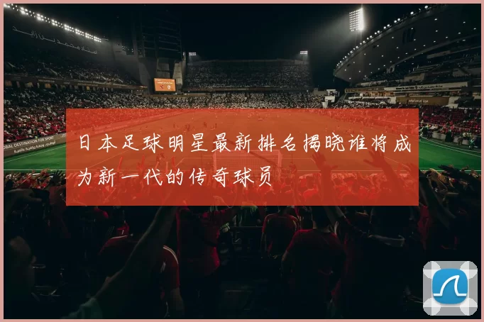 日本足球明星最新排名揭晓谁将成为新一代的传奇球员