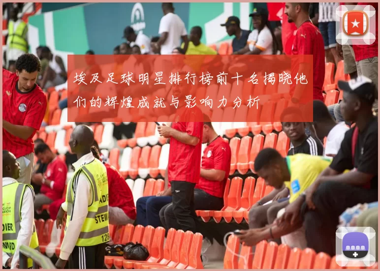 埃及足球明星排行榜前十名揭晓他们的辉煌成就与影响力分析