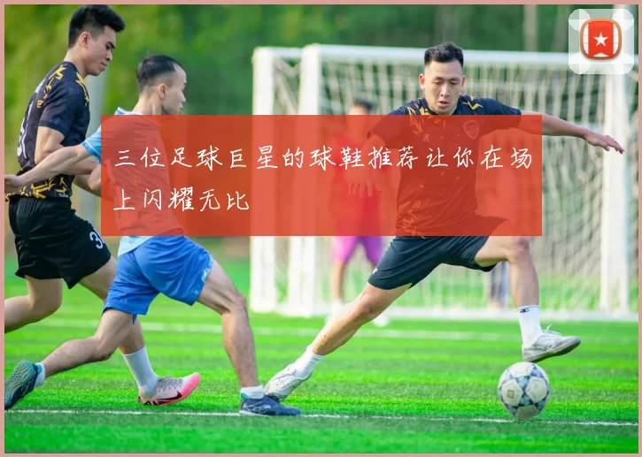 三位足球巨星的球鞋推荐让你在场上闪耀无比