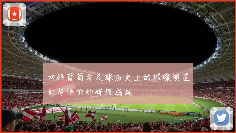 回顾葡萄牙足球历史上的璀璨明星们与他们的辉煌成就