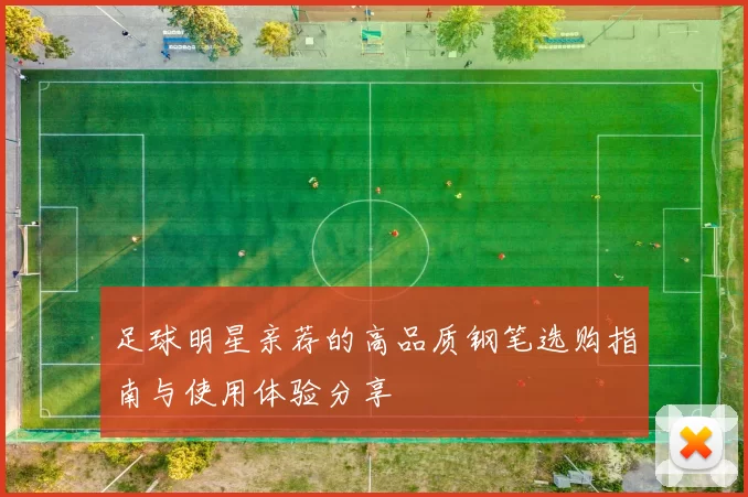 足球明星亲荐的高品质钢笔选购指南与使用体验分享