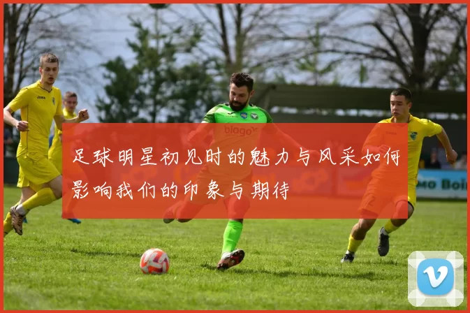 足球明星初见时的魅力与风采如何影响我们的印象与期待