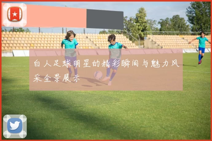 白人足球明星的精彩瞬间与魅力风采全景展示