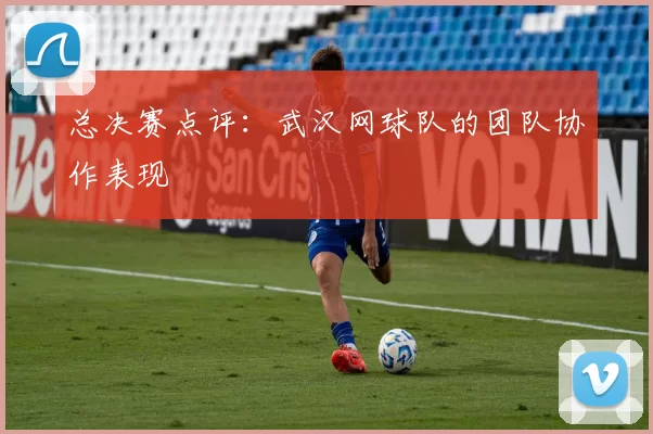 总决赛点评：武汉网球队的团队协作表现
