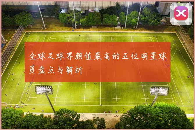 全球足球界颜值最高的五位明星球员盘点与解析