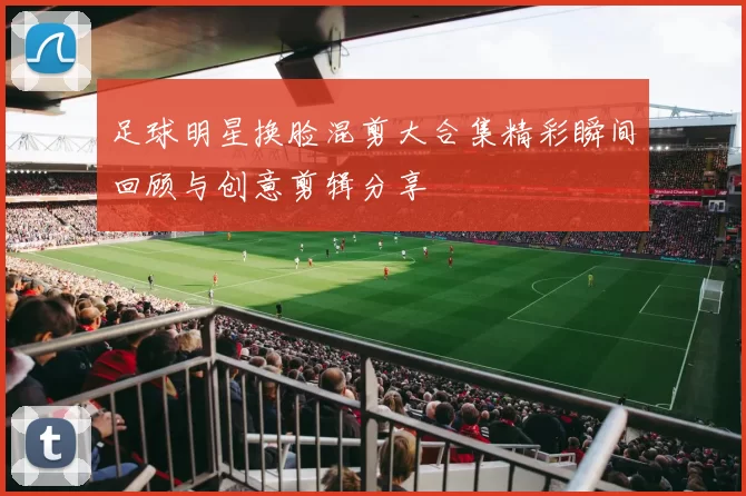 足球明星换脸混剪大合集精彩瞬间回顾与创意剪辑分享