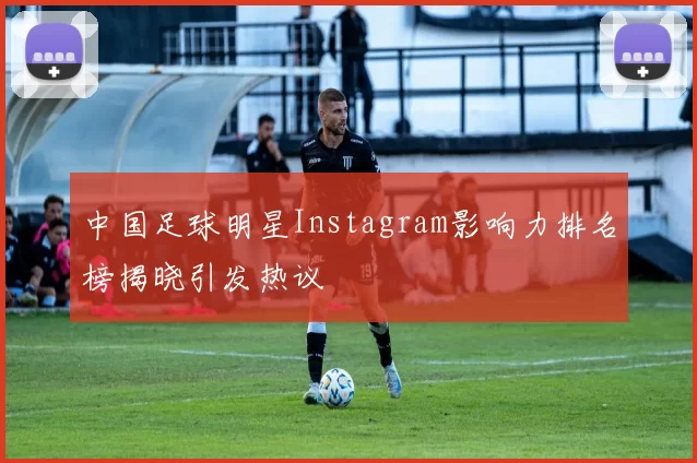 中国足球明星Instagram影响力排名榜揭晓引发热议