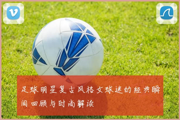 足球明星复古风格女球迷的经典瞬间回顾与时尚解读