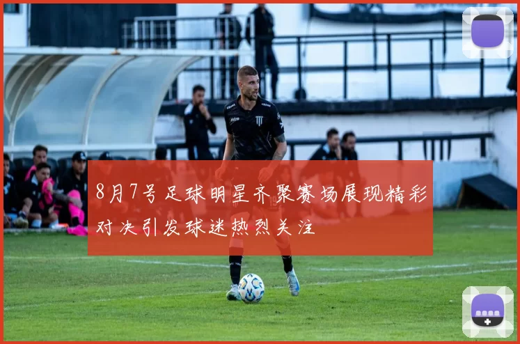 8月7号足球明星齐聚赛场展现精彩对决引发球迷热烈关注