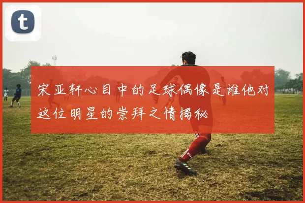 宋亚轩心目中的足球偶像是谁他对这位明星的崇拜之情揭秘