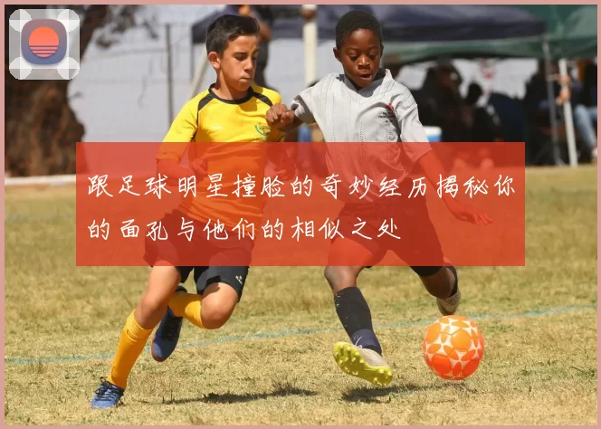 跟足球明星撞脸的奇妙经历揭秘你的面孔与他们的相似之处