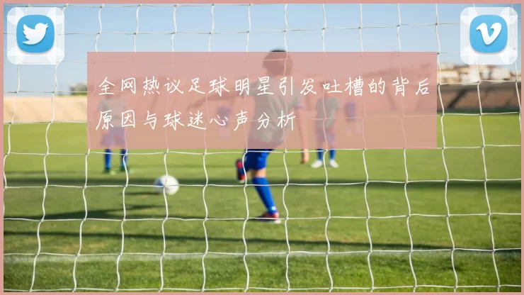 全网热议足球明星引发吐槽的背后原因与球迷心声分析