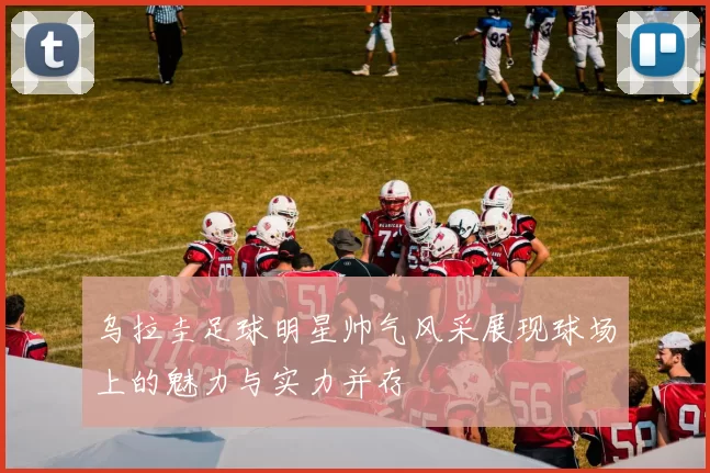 乌拉圭足球明星帅气风采展现球场上的魅力与实力并存
